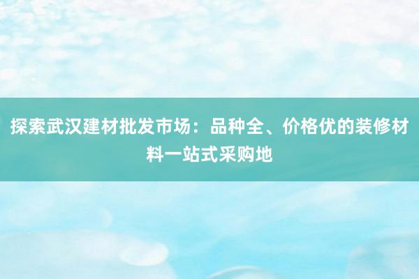 探索武汉建材批发市场：品种全、价格优的装修材料一站式采购地