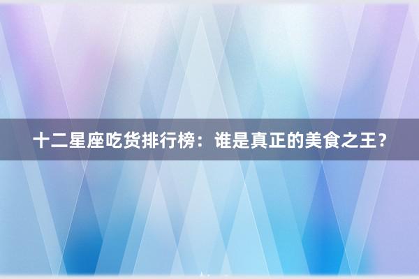 十二星座吃货排行榜：谁是真正的美食之王？