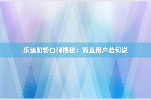 乐臻奶粉口碑揭秘：简直用户若何说